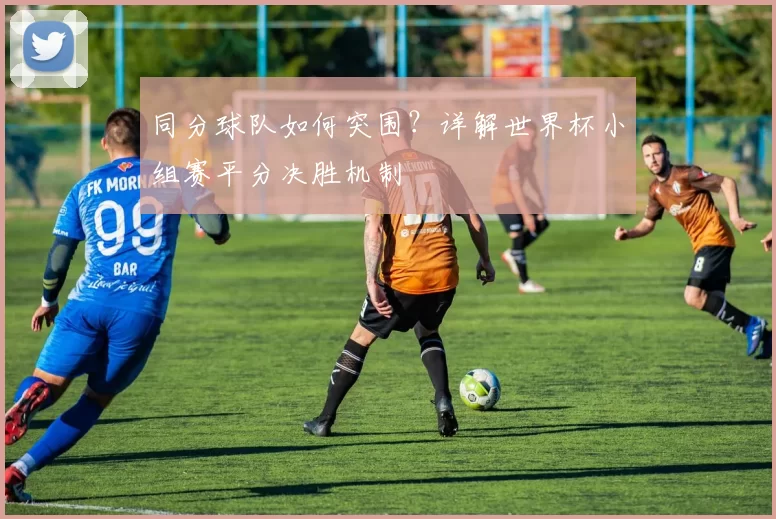 同分球队如何突围?详解世界杯小组赛平分决胜机制