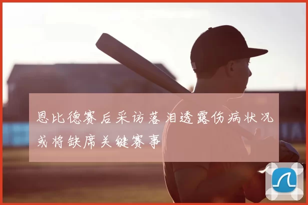 恩比德赛后采访落泪透露伤病状况或将缺席关键赛事