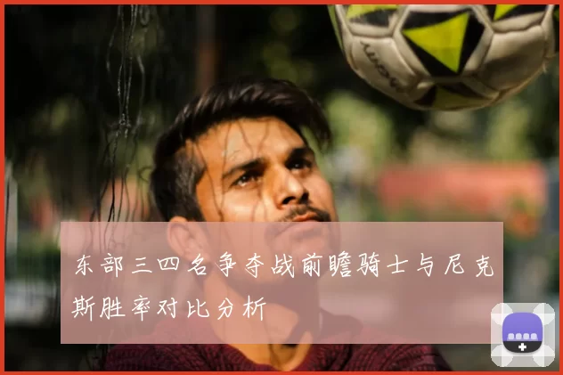 东部三四名争夺战前瞻骑士与尼克斯胜率对比分析