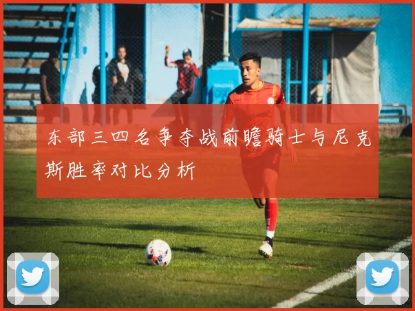 东部三四名争夺战前瞻骑士与尼克斯胜率对比分析