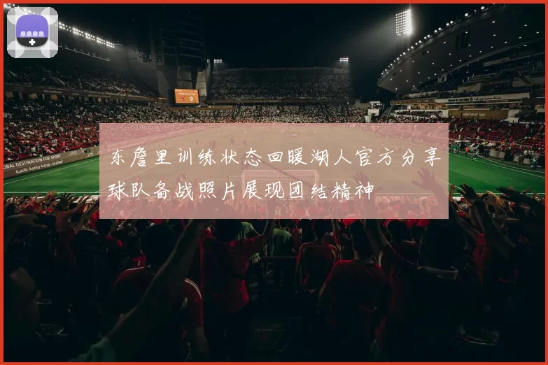 东詹里训练状态回暖湖人官方分享球队备战照片展现团结精神
