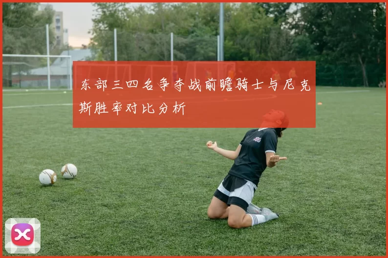 东部三四名争夺战前瞻骑士与尼克斯胜率对比分析