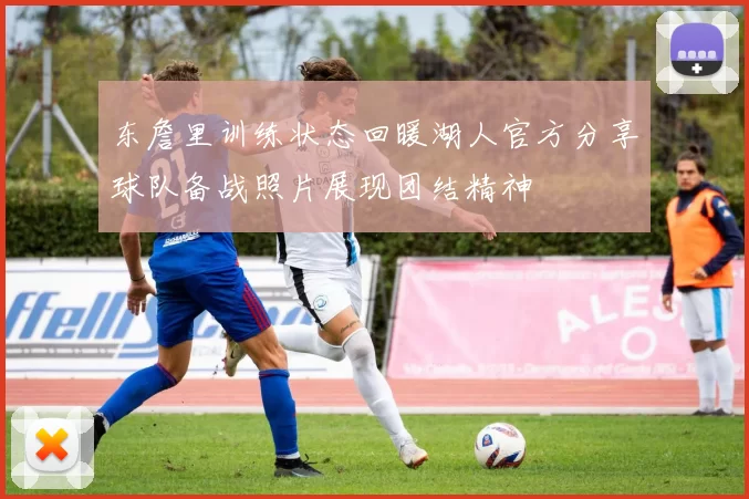 东詹里训练状态回暖湖人官方分享球队备战照片展现团结精神
