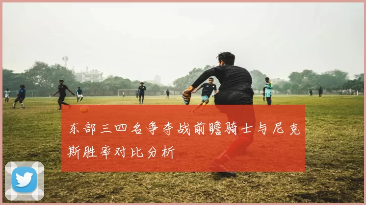 东部三四名争夺战前瞻骑士与尼克斯胜率对比分析