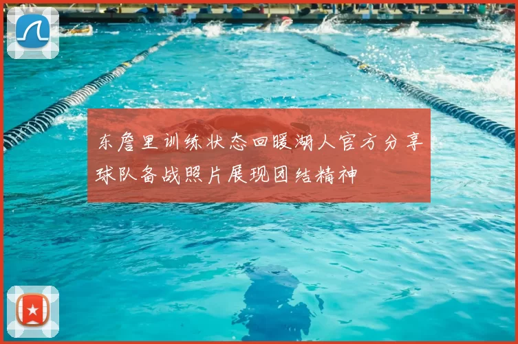 东詹里训练状态回暖湖人官方分享球队备战照片展现团结精神