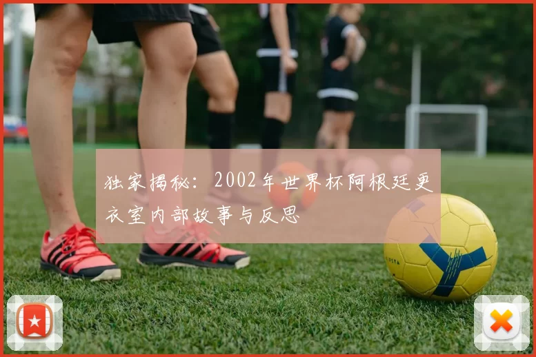 独家揭秘：2002年世界杯阿根廷更衣室内部故事与反思