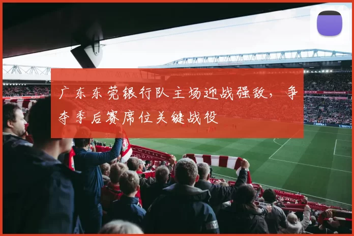 广东东莞银行队主场迎战强敌,争夺季后赛席位关键战役