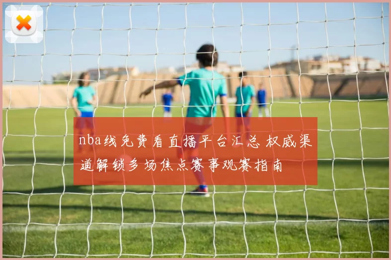 nba线免费看直播平台汇总 权威渠道解锁多场焦点赛事观赛指南