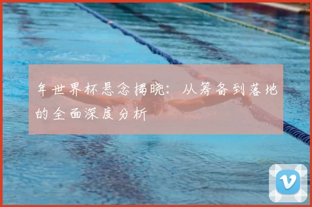 年世界杯悬念揭晓:从筹备到落地的全面深度分析