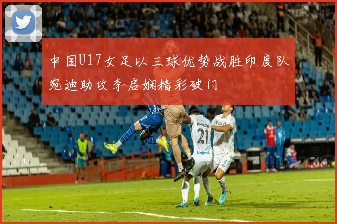 中国U17女足以三球优势战胜印度队宛迪助攻李启娴精彩破门