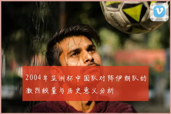 2004年亚洲杯中国队对阵伊朗队的激烈较量与历史意义分析