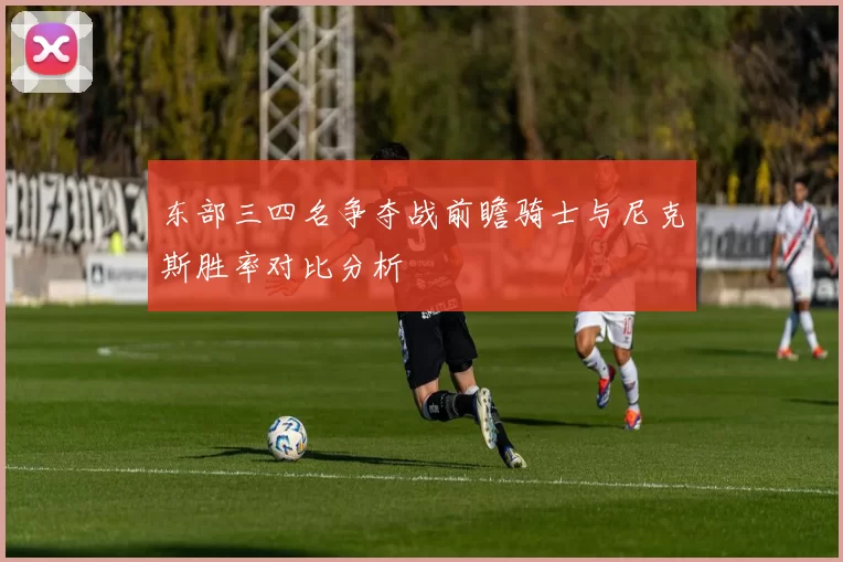 东部三四名争夺战前瞻骑士与尼克斯胜率对比分析