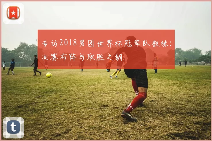 专访2018男团世界杯冠军队教练：决赛布阵与取胜之钥