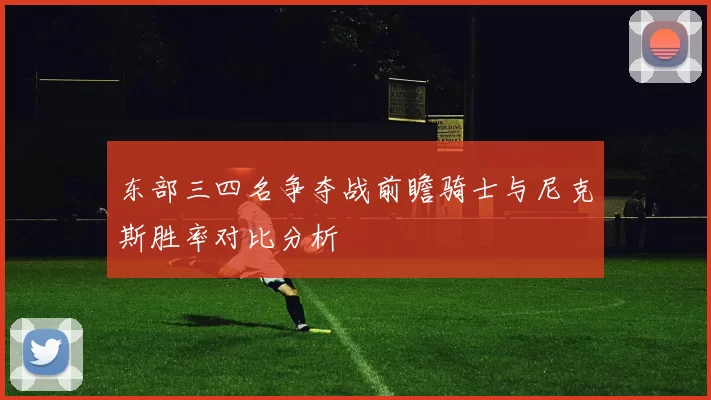 东部三四名争夺战前瞻骑士与尼克斯胜率对比分析