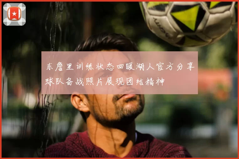 东詹里训练状态回暖湖人官方分享球队备战照片展现团结精神