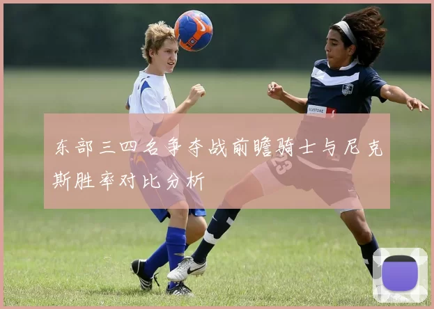 东部三四名争夺战前瞻骑士与尼克斯胜率对比分析