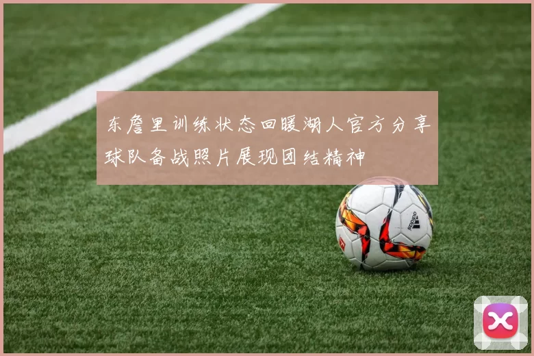 东詹里训练状态回暖湖人官方分享球队备战照片展现团结精神