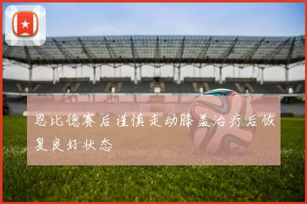 恩比德赛后谨慎走动膝盖治疗后恢复良好状态