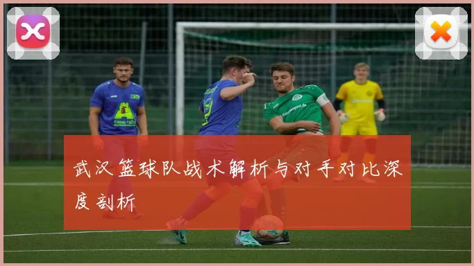 武汉篮球队战术解析与对手对比深度剖析